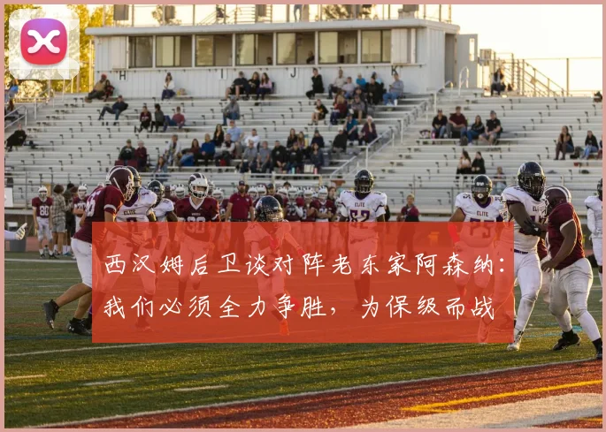 西汉姆后卫谈对阵老东家阿森纳：我们必须全力争胜，为保级而战