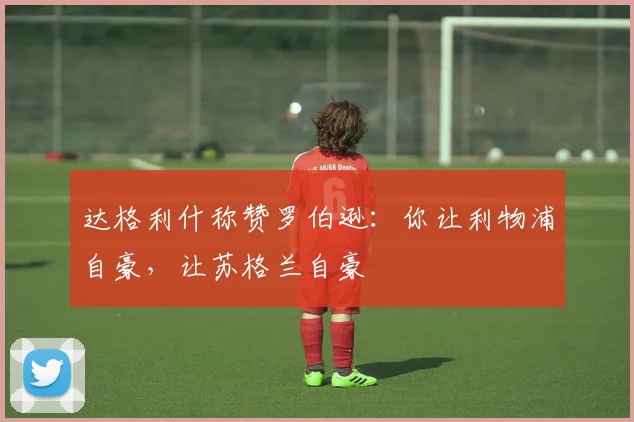 达格利什称赞罗伯逊：你让利物浦自豪，让苏格兰自豪